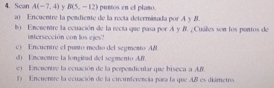 Sean A(-7,4) y B(5,-12) puntos en el plano. 
a) Encuentre la pendiente de la recta determinada por A y B. 
b) Encuentre la ecuación de la recta que pasa por A y B. ¿Cuáles son los puntos de 
intersección con los ejes? 
c) Encuentre el punto medio del segmento AB. 
d) Encuentre la longitud del segmento AB. 
e) Encuentre la ecuación de la perpendicular que biseca a AB. 
f) Encuentre la ecuación de la circunferencia para la que AB es diámetro.