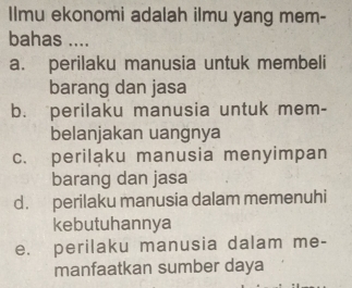 Ilmu ekonomi adalah ilmu yang mem-
bahas ....
a. perilaku manusia untuk membeli
barang dan jasa
b. perilaku manusia untuk mem-
belanjakan uangnya
c. periląku manusia menyimpan
barang dan jasa
d. perilaku manusia dalam memenuhi
kebutuhannya
e. perilaku manusia dalam me-
manfaatkan sumber daya