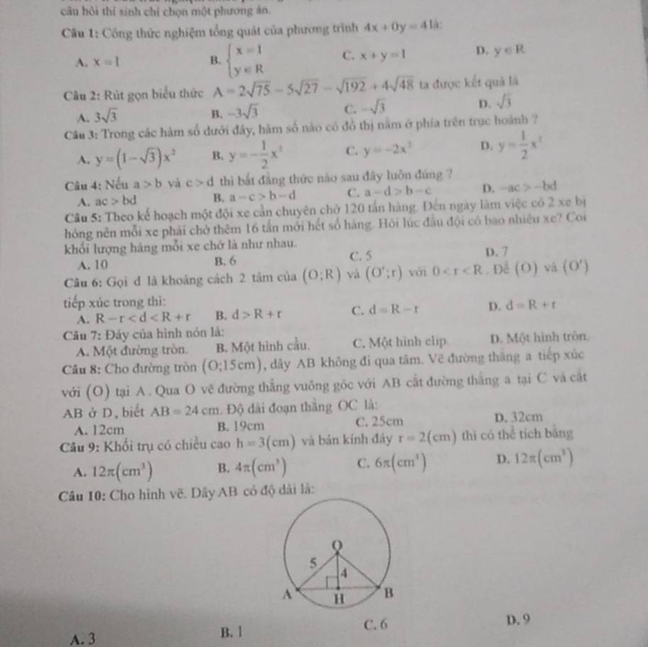 câu hội thí sinh chỉ chọn một phương án.
Câu 1: Công thức nghiệm tổng quát của phương trình 4x+0y=4
A. x=1 B. beginarrayl x=1 y∈ Rendarray. C. x+y=1 D. y∈ R
Câu 2: Rút gọn biểu thức A=2sqrt(75)-5sqrt(27)-sqrt(192)+4sqrt(48) ta được kết quả là
A. 3sqrt(3) B. -3sqrt(3) C. -sqrt(3) D. sqrt(3)
Câu 3: Trong các hàm số dưới đây, hàm số nào có đồ thị nằm ở phía trên trục hoành ?
A. y=(1-sqrt(3))x^2 B. y=- 1/2 x^2 C. y=-2x^2 D. y= 1/2 x^x
Câu 4: Nếu a>b và c>d thì bất đẳng thức nào sau đây luôn đúng ?
A. ac>bd B. a-c>b-d C. a-d>b-c D. -ac>-bd
Câu 5: Theo kể hoạch một đội xe cần chuyên chở 120 tấn hàng. Đến ngày làm việc có 2 xe bị
hóng nên mỗi xe phải chở thêm 16 tấn mới hết số hàng. Hỏi lúc đầu đội có bao nhiêu xe? Coi
khổi lượng hàng mỗi xe chở là như nhau.
A. 10 B. 6 C. 5 D. 7
Câu 6: Gọi d là khoảng cách 2 tâm của (O;R) và (O';r) với 0 . Đề (O) và (O')
tiếp xúc trong thì:
A. R-r B. d>R+r C. d=R-r D. d=R+t
Câu 7: Đảy của hình nón là:
A. Một đường tròn. B. Một hình cầu. C. Một hình clip. D. Một hình tròn,
Câu 8: Cho đường tròn (0;15cm) , dây AB không đi qua tâm. Vẽ đường thắng a tiếp xúc
với (O) tại A. Qua O vẽ đường thẳng vuông góc với AB cắt đường thắng a tại C và cắt
AB ở D, biết AB=24cm Độ di đoạn thắng OC là:
A. 12cm B. 19cm C. 25cm D. 32cm
Câu 9: Khối trụ có chiều caoh=3(cm) và bản kính đây r=2(cm) thì có thể tích bằng
A. 12π (cm^3) B. 4π (cm^3) C. 6π (cm^3) D. 12π (cm^3)
Câu 10: Cho hình vẽ. Dây AB có độ dài là:
A. 3 B. 1 
D. 9