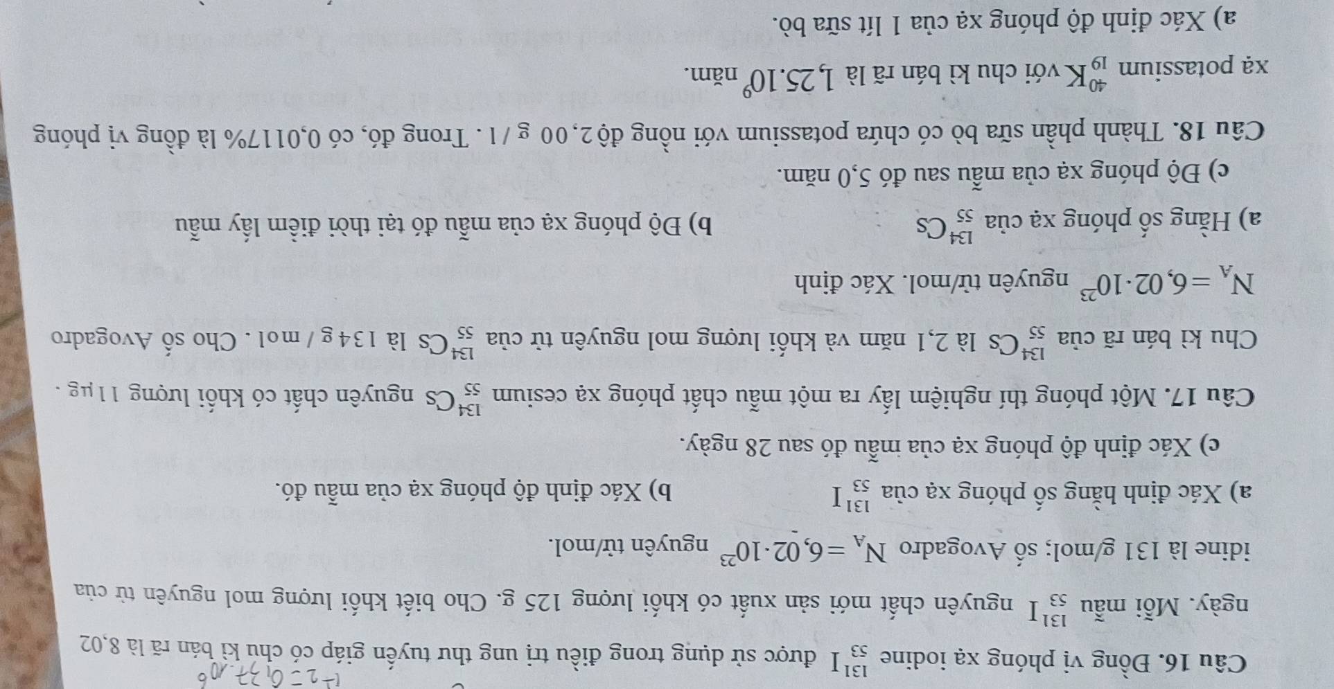 Đồng vị phóng xạ iodine _(53)^(131)I được sử dụng trong điều trị ung thư tuyến giáp có chu kỉ bán rã là 8,02
ngày. Mỗi mẫu _(53)^(131)I nguyên chất mới sản xuất có khối lượng 125 g. Cho biết khối lượng mol nguyên từ của 
idine là 131 g/mol; số Avogadro N_A=6,02· 10^(23) nguyên tử/mol. 
a) Xác định hằng số phóng xạ của _(53)^(131)I b) Xác định độ phóng xạ của mẫu đó. 
c) Xác định độ phóng xạ của mẫu đó sau 28 ngày. 
Câu 17. Một phóng thí nghiệm lấy ra một mẫu chất phóng xạ cesium _(55)^(134)Cs nguyên chất có khối lượng 11μg. 
Chu kì bán rã của _(55)^(134)Cs là 2,1 năm và khối lượng mol nguyên tử của _(55)^(134)Cs là 134 g / mol . Cho số Avogadro
N_A=6,02· 10^(23) nguyên tử/mol. Xác định 
a) Hằng số phóng xạ của _(55)^(134)Cs b) Độ phóng xạ của mẫu đó tại thời điểm lấy mẫu 
c) Độ phóng xạ của mẫu sau đó 5,0 năm. 
Câu 18. Thành phần sữa bò có chứa potassium với nồng độ 2,00 g /1. Trong đó, có 0,0117% là đồng vị phóng 
xạ potassium _(19)^(40)K với chu kì bán rã là 1,25.10^9 năm. 
a) Xác định độ phóng xạ của 1 lít sữa bò.