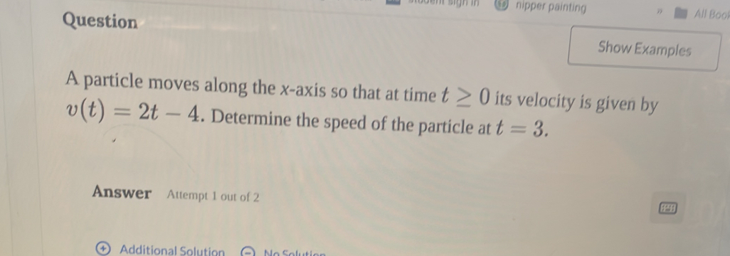 nipper painting All Bool 
Question 
Show Examples 
A particle moves along the x-axis so that at time t≥ 0 its velocity is given by
v(t)=2t-4. Determine the speed of the particle at t=3. 
Answer Attempt 1 out of 2 
Additional Solution