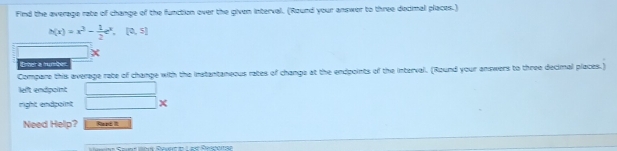 Find the average rate of change of the function over the given interval. (Round your answer to three decimal places.)
h(x)=x^3- 1/2 e^x,[0,5]
Erter a funger
Compare this average rate of change with the instantaneous rates of change at the endpoints of the interval. (Round your answers to three decimal places.)
left endpoint
right endpoint □  x
Need Help? Raed 1