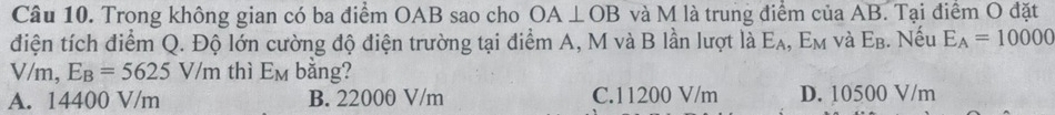 Trong không gian có ba điểm OAB sao cho OA⊥ OB và M là trung điểm của AB. Tại điểm O đặt
điện tích điểm Q. Độ lớn cường độ điện trường tại điểm A, M và B lần lượt là E_A , Em và E_B. Nếu E_A=10000
V/m, E_B=5625V/m thì E_M bằng?
A. 14400 V/m B. 22000 V/m C. 11200 V/m D. 10500 V/m