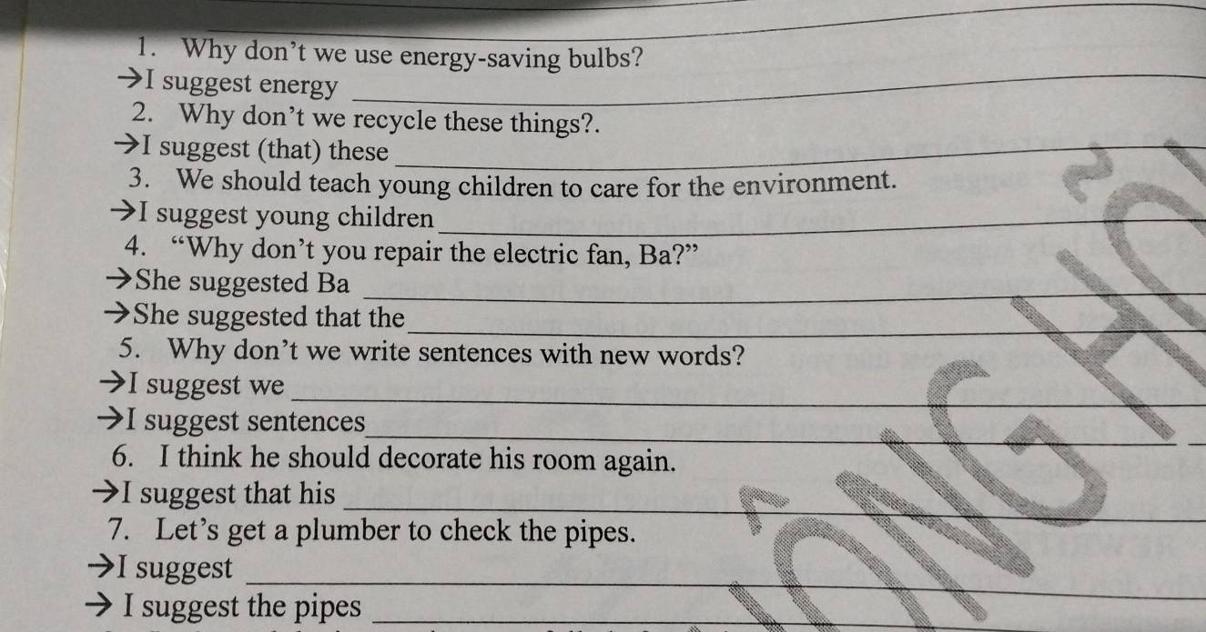 Why don’t we use energy-saving bulbs? 
I suggest energy 
_ 
2. Why don’t we recycle these things?. 
I suggest (that) these_ 
3. We should teach young children to care for the environment. 
I suggest young children_ 
4. “Why don’t you repair the electric fan, Ba?” 
She suggested Ba 
_ 
_ 
→She suggested that the 
5. Why don’t we write sentences with new words? 
_ 
_ 
I suggest we 
_ 
_ 
I suggest sentences 
6. I think he should decorate his room again. 
_ 
→I suggest that his 
7. Let’s get a plumber to check the pipes. 
_ 
I suggest 
I suggest the pipes_