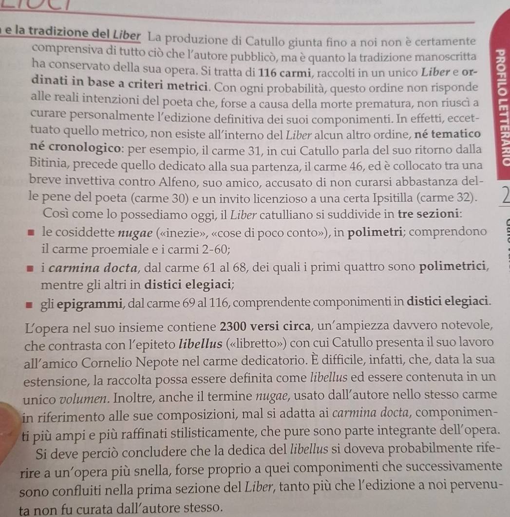 la tradizione del Liber La produzione di Catullo giunta fino a noi non è certamente
comprensiva di tutto ciò che l’autore pubblicò, ma è quanto la tradizione manoscritta
ha conservato della sua opera. Si tratta di 116 carmi, raccolti in un unico Liber e or-
dinati in base a criteri metrici. Con ogni probabilità, questo ordine non risponde
alle reali intenzioni del poeta che, forse a causa della morte prematura, non riuscì a m
curare personalmente l’edizione definitiva dei suoi componimenti. In effetti, eccet-
tuato quello metrico, non esiste all’interno del Liber alcun altro ordine, né tematico
né cronologico: per esempio, il carme 31, in cui Catullo parla del suo ritorno dalla
Bitinia, precede quello dedicato alla sua partenza, il carme 46, ed è collocato tra una
breve invettiva contro Alfeno, suo amico, accusato di non curarsi abbastanza del-
le pene del poeta (carme 30) e un invito licenzioso a una certa Ipsitilla (carme 32). )
Così come lo possediamo oggi, il Liber catulliano si suddivide in tre sezioni:
le cosiddette nugae («inezie», «cose di poco conto»), in polimetri; comprendono
il carme proemiale e i carmi 2-60;
i carmina docta, dal carme 61 al 68, dei quali i primi quattro sono polimetrici,
mentre gli altri in distici elegiaci;
gli epigrammi, dal carme 69 al 116, comprendente componimenti in distici elegiaci.
Lopera nel suo insieme contiene 2300 versi circa, un’ampiezza davvero notevole,
che contrasta con l’epiteto libellus («libretto») con cui Catullo presenta il suo lavoro
all’amico Cornelio Nepote nel carme dedicatorio. È difficile, infatti, che, data la sua
estensione, la raccolta possa essere definita come libellus ed essere contenuta in un
unico volumen. Inoltre, anche il termine nugae, usato dall’autore nello stesso carme
in riferimento alle sue composizioni, mal si adatta ai carmina docta, componimen-
ti più ampi e più raffinati stilisticamente, che pure sono parte integrante dell’opera.
Si deve perciò concludere che la dedica del libellus si doveva probabilmente rife-
rire a un’opera più snella, forse proprio a quei componimenti che successivamente
sono confluiti nella prima sezione del Liber, tanto più che l’edizione a noi pervenu-
ta non fu curata dall’autore stesso.