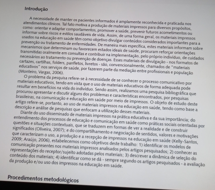 Introdução
A necessidade de manter os pacientes informados é amplamente reconhecida e praticada nos
atendimentos clínicos. Tal fato motiva a produção de materiais impressos para diversos propósitos,
como: orientar e adaptar comportamentos, promover a saúde, prevenir futuros acometimentos ou
informar sobre riscos e estilos saudáveis de vida. Assim, de uma forma geral, os materiais impressos
usados na educação em saúde têm como objetivo divulgar conteúdos considerados importantes para a
prevenção ou tratamento de enfermidades. De maneira mais específica, estes materiais informam sobre
mecanismos que determinam ou favorecem estados ideais de saúde, procuram reforçar orientações
transmitidas oralmente em consultas e contribuir na implementação, pelo próprio indivíduo, de cuidados
necessários ao tratamento ou prevenção de doenças. Esses materiais de divulgação - nos formatos de
ocartazes, cartilhas, foíders, panfletos, lívretos - são, convencionalmente, chamados de "materiais
educativos" nos serviços de saúde, por fazerem parte da mediação entre profissionais e população
(Monteiro, Vargas, 2006). O problema da pesquisa refere-se à necessidade de se conhecer o processo comunicativo por
materiais educativos, tendo em vista que o uso de materiais educativos de forma adequada pode
resultar em benefícios na vida do individuo. Sendo assim, realizamos uma pesquisa biblio gráfica que
procurou apresentar e discutir alguns dos problemas e características encontrados, por pesquisas
brasileiras, na comunicação e educação em saúde por meio de impressos. O objeto de estudo deste
artigo refere-se, portanto, ao uso de materiais impressos na educação em saúde, tendo como base a
descrição e análise de pesquisas que enfocam a utilização desses materiais.
Diante do uso disseminado de materiais impressos na prática educativa e da sua importância; do
entendimento dos processos de educação e comunicação em saúde como práticas sociais orientadas por
questões e situações contextuais, que se traduzem em formas de ver a realidade e de construir
significados (Oliveira, 2007); e do compartilhamento e negociação de sentidos, valores e motivações.
que caracterizam o uso, a produção e a recepção de impressos na educação em saúde (Kelly-Santos,
2009; Araújo, 2006), estabelecemos como objetivos deste trabalho: 1) identificar os modelos de
comunicação presentes nos materiais impressos analisados pelos artigos pesquisados; 2) conhecer as
representações do receptor/sujeito adotadas pelos materiais; 3) descrever a dinâmica de seleção do
conteúdo dos materiais; 4) identificar como se dá - sempre segundo os artigos pesquisados - a avaliação
da produção e/ou uso dos impressos na educação em saúde.
Procedimentos metodológicos