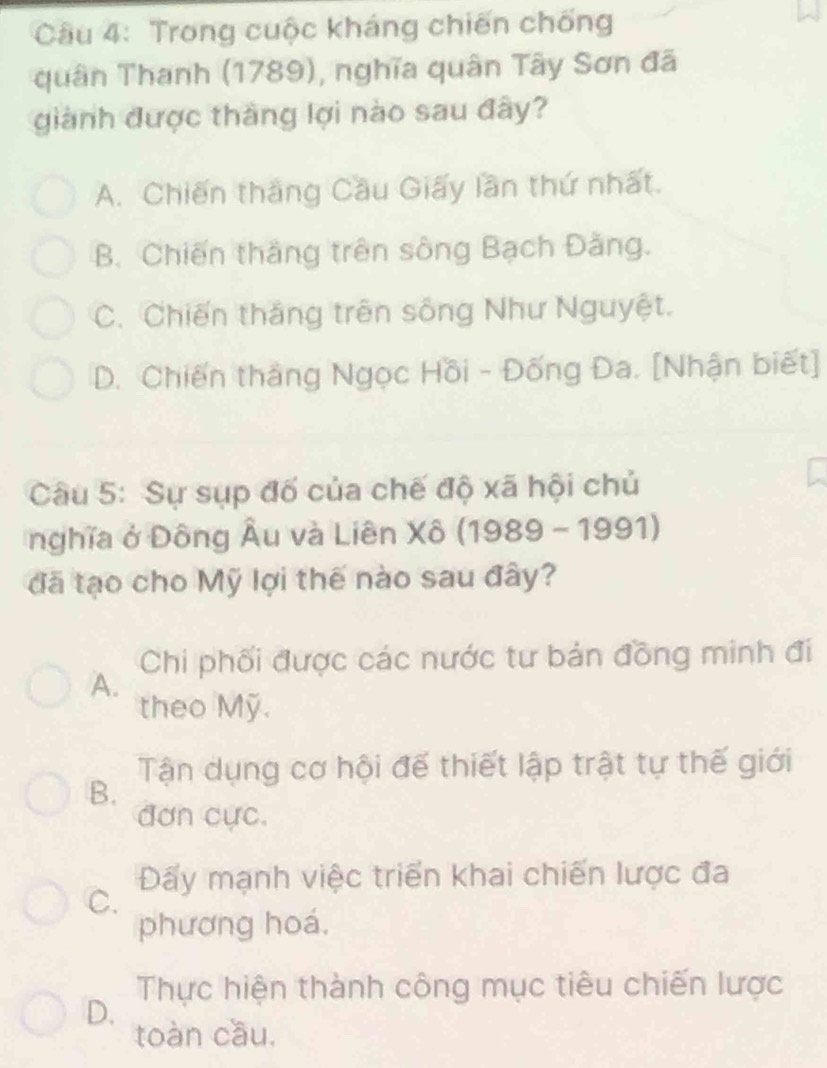 Trong cuộc kháng chiến chống
quân Thanh (1789), nghĩa quân Tây Sơn đã
giành được thăng lợi nào sau đây?
A. Chiến thắng Cầu Giấy lần thứ nhất.
B. Chiến thắng trên sông Bạch Đằng.
C. Chiến thắng trên sông Như Nguyệt.
D. Chiến thắng Ngọc Hồi - Đống Đa. [Nhận biết]
Câu 5: Sự sụp đố của chế độ xã hội chủ
nghĩa ở Đông Âu và Liên Xô (1989 - 1991)
đã tạo cho Mỹ lợi thế nào sau đây?
Chi phối được các nước tư bản đồng minh đi
A.
theo Mỹ.
Tận dụng cơ hội đế thiết lập trật tự thế giới
B.
đơn cực.
Đấy mạnh việc triển khai chiến lược đa
C.
phương hoá.
Thực hiện thành công mục tiêu chiến lược
D.
toàn cầu,