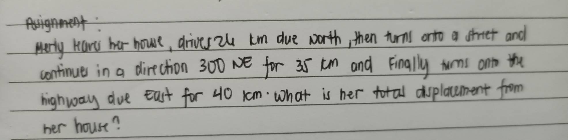 Merly have har houe, drives tu km due worth, then turns onto a shrtet and 
continues in a direction 300 Ne for 35 tm and Finally turns ontn the 
highway due East for 40 1om. what is her total displacement from 
her house?