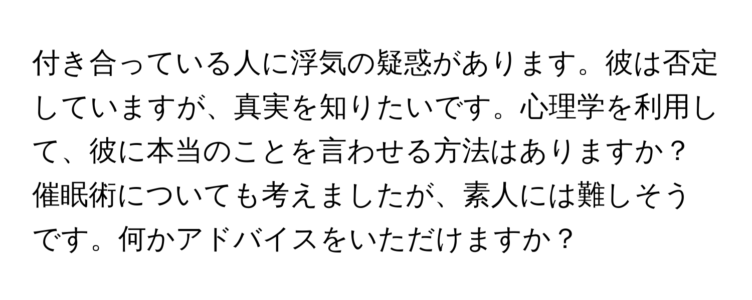 付き合っている人に浮気の疑惑があります。彼は否定していますが、真実を知りたいです。心理学を利用して、彼に本当のことを言わせる方法はありますか？催眠術についても考えましたが、素人には難しそうです。何かアドバイスをいただけますか？