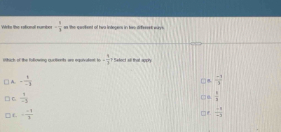 Write the rational number - 1/3  as the quoticnt of two integers in two different ways 
Which of the following quolients are equivalent to - 1/3  Setect all that apply
A. - 1/-3   (-1)/3 
B.
C.  1/-3   1/3 
IF.
E. - (-1)/3   (-1)/-3 