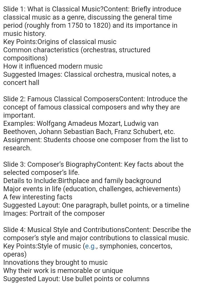 Slide 1: What is Classical Music?Content: Briefly introduce 
classical music as a genre, discussing the general time 
period (roughly from 1750 to 1820) and its importance in 
music history. 
Key Points:Origins of classical music 
Common characteristics (orchestras, structured 
compositions) 
How it influenced modern music 
Suggested Images: Classical orchestra, musical notes, a 
concert hall 
Slide 2: Famous Classical ComposersContent: Introduce the 
concept of famous classical composers and why they are 
important. 
Examples: Wolfgang Amadeus Mozart, Ludwig van 
Beethoven, Johann Sebastian Bach, Franz Schubert, etc. 
Assignment: Students choose one composer from the list to 
research. 
Slide 3: Composer’s BiographyContent: Key facts about the 
selected composer's life. 
Details to Include:Birthplace and family background 
Major events in life (education, challenges, achievements) 
A few interesting facts 
Suggested Layout: One paragraph, bullet points, or a timeline 
Images: Portrait of the composer 
Slide 4: Musical Style and ContributionsContent: Describe the 
composer’s style and major contributions to classical music. 
Key Points:Style of music (e.g., symphonies, concertos, 
operas) 
Innovations they brought to music 
Why their work is memorable or unique 
Suggested Layout: Use bullet points or columns