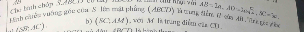 AB 
Cho hình chóp S. ABCD có day đ níh chứ nhạt với
AB=2a, AD=2asqrt(2), SC=3a. 
Hình chiếu vuông góc của S lên mặt phẳng (ABCD) là trung điểm H của AB. Tính góc giữa: 
a) (SB;AC). 
b) (SC; AM), với M là trung điểm của CD.
ABCD là hình