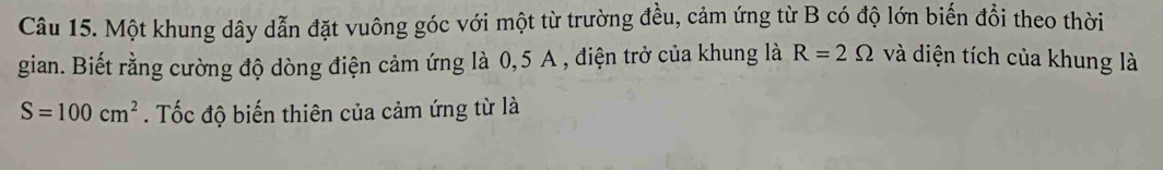 Một khung dây dẫn đặt vuông góc với một từ trường đều, cảm ứng từ B có độ lớn biến đổi theo thời 
gian. Biết rằng cường độ dòng điện cảm ứng là 0,5 A , điện trở của khung là R=2Omega và diện tích của khung là
S=100cm^2. Tốc độ biến thiên của cảm ứng từ là