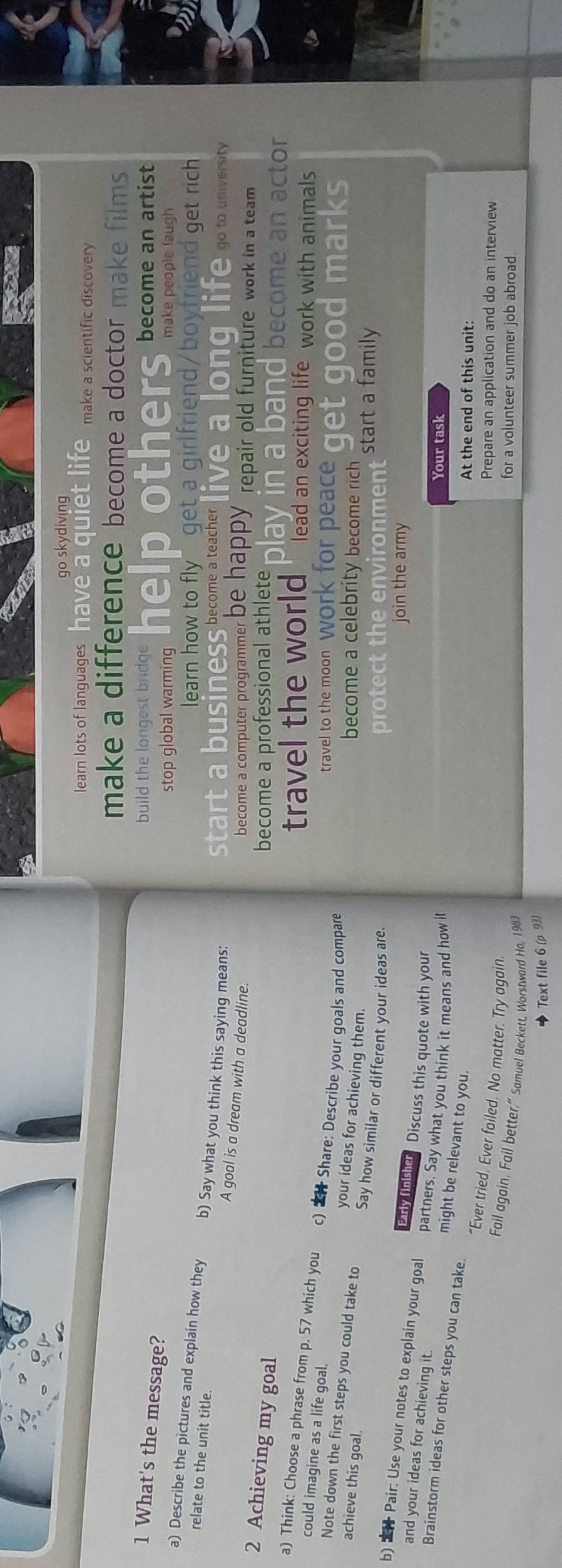 go skydiving 
learn lots of languages have a quiet life make a scientific discovery 
make a difference become a doctor make films 
build the longest br 
1 What's the message? 
stop global warming mers become an artist 
make people laugh 
learn how to fly" get a girlfriend/boyfriend get rich 
a) Describe the pictures and explain how they b) Say what you think this saying means: 
ness become a teacher live a long life go to university 
relate to the unit title. A goal is a dream with a deadline. 
star 
become a computer programmer be happy repair old furniture work in a team 
2 Achieving my goal 
become a professional athlete play in a band become an actor 
travel the world lead an exciting life work with animals 
a) Think: Choose a phrase from p. 57 which you c) * Share: Describe your goals and compare 
travel to the moon work for peace get good marks 
could imagine as a life goal. your ideas for achieving them. 
Note down the first steps you could take to 
become a celebrity become rich start a family 
achieve this goal. Say how similar or different your ideas are. 
protect the environment 
join the army 
early (nsher Discuss this quote with your 
b) * Pair: Use your notes to explain your goal partners. Say what you think it means and how it 
and your ideas for achieving it. 
Your task 
Brainstorm ideas for other steps you can take. 
might be relevant to you. 
At the end of this unit: 
“Ever tried. Ever failed. No matter. Try again. 
Prepare an application and do an interview 
Fail again. Fail better.” Samuel Beckett, Worstward Ho, 1983 
for a volunteer summer job abroad. 
Text file 6 (ρ 93)