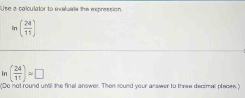 Use a calculator to evaluate the expression. 
In ( 24/11 )
In ( 24/11 )approx □
(Do not round until the final answer. Then round your answer to three decimal places.)