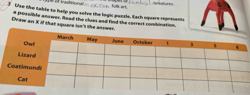 type of traditional shapes of creatures. 
folk art. 
3 Use the table to help you solve the logic puzzle. Each square represents 
a possible answer. Read the clues and find the correct combination. 
Draw an X if that square isn’t the