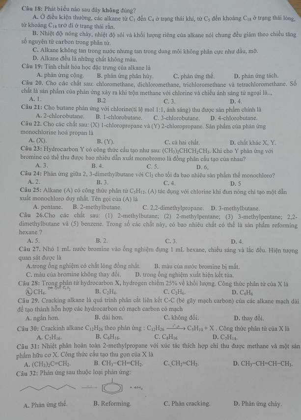 Phát biểu nào sau đây không đúng? ở trạng thái lóng,
A. Ở điều kiện thường, các alkane từ C_1 đến C_4 ở trạng thái khí, từ C_5 đền khoảng C_18
từ khoảng Cị trở đi ở trạng thái rắn.
B. Nhiệt độ nóng chảy, nhiệt độ sôi và khổi lượng riêng của alkane nói chung đều giảm theo chiều tăng
số nguyên tử carbon trong phân tử.
C. Alkane không tan trong nước nhưng tan trong dung môi không phân cực như dầu, mỡ.
D. Alkane điều là những chất không màu.
Câu 19: Tính chất hóa học đặc trưng của alkane là
A. phân ứng cộng. B. phản ứng phân hủy. C. phân ứng thế. D. phân ứng tách.
Câu 20. Cho các chất sau: chloromethane, dichloromethane, trichloromethane và tetrachloromethane. Số
chất là sản phẩm của phân ứng xảy ra khi trộn methane với chlorine và chiều ánh sáng tử ngoại là..,
A. 1. B.2 C. 3. D. 4.
Câu 21: Cho butane phản ứng với chlorine(tỉ lệ mol 1:1 , ánh sáng) thu được sản phẩm chính là
A. 2-chlorobutane B. 1-chlorobutane. C. 3-chlorobutane. D. 4-chlorobutane.
Câu 22. Cho các chất sau: (X) 1-chloropropane và  (Y) 2-chloropropane. Sân phẩm của phân ứng
monochlorine hoá propan là
A. (X). B. (Y). C. cả hai chất. D. chất khác X, Y.
Câu 23: Hydrocarbon Y có công thức cầu tạo như sau: (CH_3)_2 _2CHCH_2CH_3. Khi cho Y phân ứng với
bromine có thể thu được bao nhiêu dẫn xuất monobromo là đồng phân cầu tạo của nhau?
A. 3. B. 4. C. 5. D. 6,
Cầu 24: Phản ứng giữa 2, 3-dimethylbutane với Cl_2 cho tối đa bao nhiêu sản phẩm thể monochloro?
A. 2. B. 3, C. 4. D. 5
Câu 25: Alkane (A) có công thức phân tử C_5H_12. (A) tác dụng với chlorine khi đun nóng chỉ tạo một dẫn
xuất monochloro duy nhất. Tên gọi của (A) là
A. pentane. B. 2-methylbutane. C. 2,2-dimethylpropane. D. 3-methylbutane.
Câu 26.Cho các chất sau: (1) 2-methylbutane; (2) 2-methylpentane; (3) 3-methylpentane; 2,2-
dimethylbutane và (5) benzene. Trong số các chất này, có bao nhiêu chất có thể là sân phẩm reforming
hexane ?
A. 5. B. 2. C. 3. D. 4.
Câu 27. Nhỏ 1 mL nước bromine vào ổng nghiệm đựng 1 mL hexane, chiều sáng và lắc đều. Hiện tượng
quan sát được là
A.trong ống nghiệm có chất lóng đồng nhất. B. màu của nước bromine bị mắt.
C. màu của bromine không thay đổi, D. trong ổng nghiệm xuất hiện kết tủa.
Câu 28: Trong phân tử hydrocarbon X, hydrogen chiếm 25% về khổi lượng. Công thức phân tử của X là
① CH_4. B. C_2H_4. C. C_2H_6. D. C_6H_6
Câu 29. Cracking alkane là quá trình phân cắt liên kết C-C (bé gãy mạch carbon) của các alkane mạch dài
để tạo thành hỗn hợp các hydrocarbon có mạch carbon có mạch
A. ngắn hơn. B. dài hơn C. không đổi. D. thay đổi.
Câu 30: Crackinh alkane C_12H_26 theo phản ứng : C_12H_26to C_5C_5H_10+X , Công thức phân tử của X là
A. C_7H_16. B. C_6H_16. C. C_8H_16 D. C_7H_14.
Câu 31: Nhiệt phân hoàn toàn 2-methylpropane với xúc tác thích hợp chi thu được methane và một sản
phẩm hữu cơ X. Công thức cầu tạo thu gọn của X là
A. (CH_3)_2C=CH_2. B. CH_3-CH=CH_2. C. CH_2=CH_2. D. CH_3-CH=CH-CH_3.
Câu 32: Phản ứng sau thuộc loại phản ứng:
+4H
A. Phản ứng thế. B. Reforming. C. Phản cracking. D. Phân ứng chây.