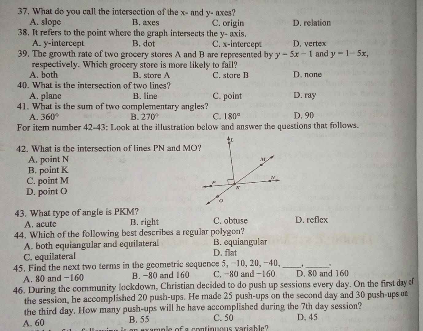 What do you call the intersection of the x - and y - axes?
A. slope B. axes C. origin D. relation
38. It refers to the point where the graph intersects the y - axis.
A. y-intercept B. dot C. x-intercept D. vertex
39. The growth rate of two grocery stores A and B are represented by y=5x-1 and y=1-5x, 
respectively. Which grocery store is more likely to fail?
A. both B. store A C. store B D. none
40. What is the intersection of two lines?
A. plane B. line C. point D. ray
41. What is the sum of two complementary angles?
A. 360° B. 270° C. 180° D. 90
For item number 42-43: Look at the illustration below and answer the questions that follows.
42. What is the intersection of lines PN and MO?
A. point N
B. point K
C. point M
D. point O
43. What type of angle is PKM?
A. acute B. right C. obtuse D. reflex
44. Which of the following best describes a regular polygon?
A. both equiangular and equilateral B. equiangular
C. equilateral
D. flat
45. Find the next two terms in the geometric sequence 5, −10, 20, −40,_
_.
A. 80 and -160 B. −80 and 160 C. -80 and -160 D. 80 and 160
46. During the community lockdown, Christian decided to do push up sessions every day. On the first day of
the session, he accomplished 20 push-ups. He made 25 push-ups on the second day and 30 push-ups on
the third day. How many push-ups will he have accomplished during the 7th day session?
A. 60 B. 55
C. 50 D. 45
mp e of a con tinuous variable ?