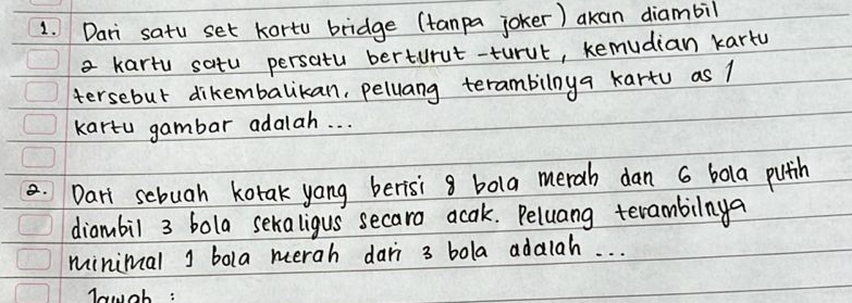 Dari satu set kortu bridge (tanpa joker) akan diambil 
a kartu satu persatu berturut-turut, kemudian kartu 
tersebut dikembalikan, pellang terambilnya kartu as 1
kartu gambar adalah. . . 
.Dart scbuah kotak yong berisi 8 bola merah dan 6 bola pitih 
diambil 3 bola sekaligus secaro acak. Peluang terambilinya 
minimal j bola merah dari 3 bola adalah. . . 
wwch :