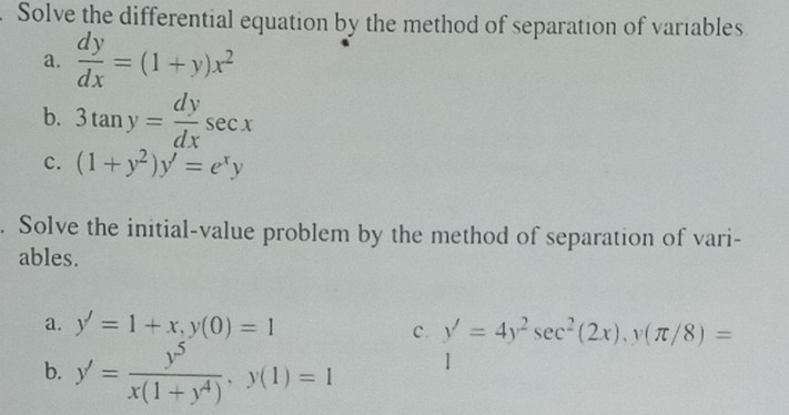 Solve the differential equation by the method of separation of variables 
a.  dy/dx =(1+y)x^2
b. 3tan y= dy/dx sec x
c. (1+y^2)y'=e^xy. Solve the initial-value problem by the method of separation of vari- 
ables. 
a. y'=1+x, y(0)=1
c. y'=4y^2sec^2(2x), y(π /8)=
b. y'= y^5/x(1+y^4) , y(1)=1 1