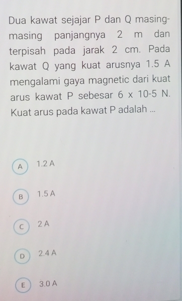 Dua kawat sejajar P dan Q masing-
masing panjangnya 2 m dan
terpisah pada jarak 2 cm. Pada
kawat Q yang kuat arusnya 1.5 A
mengalami gaya magnetic dari kuat
arus kawat P sebesar 6* 10-5 N.
Kuat arus pada kawat P adalah ...
A  1.2 A
B  1.5 A
c  2 A
D ) 2.4 A
E  3.0 A