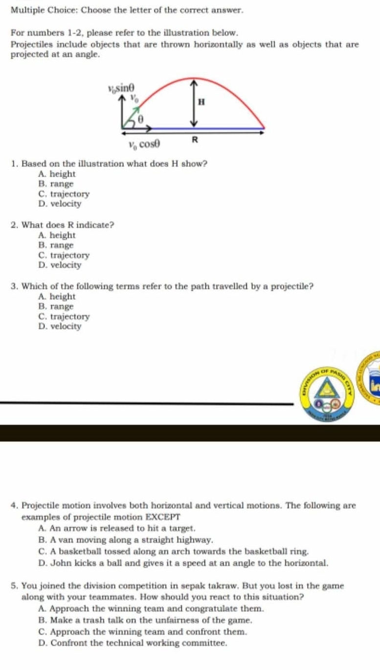 Choose the letter of the correct answer.
For numbers 1-2, please refer to the illustration below.
Projectiles include objects that are thrown horizontally as well as objects that are
projected at an angle.
v, sinθ
V_0
H
θ
v_0cos θ R
1. Based on the illustration what does H show?
A. height
B. range
C. trajectory
D. velocity
2. What does R indicate?
A. height
B. range
C. trajectory
D. velocity
3. Which of the following terms refer to the path travelled by a projectile?
A. height
B. range
C. trajectory
D. velocity
4. Projectile motion involves both horizontal and vertical motions. The following are
examples of projectile motion EXCEPT
A. An arrow is released to hit a target.
B. A van moving along a straight highway.
C. A basketball tossed along an arch towards the basketball ring.
D. John kicks a ball and gives it a speed at an angle to the horizontal.
5. You joined the division competition in sepak takraw. But you lost in the game
along with your teammates. How should you react to this situation?
A. Approach the winning team and congratulate them.
B. Make a trash talk on the unfairness of the game.
C. Approach the winning team and confront them.
D. Confront the technical working committee.