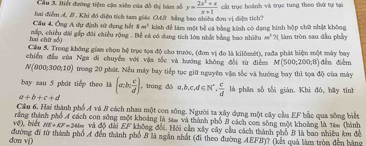 Biết đường tiệm cận xiên của đồ thị hàm số y= (2x^2+x)/x+1  cất trục hoành và trục tung theo thứ tự tại
hai điểm A, B . Khi đó diện tích tam giác OAB bằng bao nhiêu đơn vị diện tích?
Cầâu 4. Ông A dự định sử dụng hết 8m^2 kính để làm một bể cá bằng kính có dạng hình hộp chữ nhật không
nắp, chiều dài gấp đôi chiều rộng . Bề cá có dung tích lớn nhất bằng bao nhiêu m^3
hai chữ số) ?( làm tròn sau dấu phầy
Câu 5. Trong không gian chọn hệ trục tọa độ cho trước, (đơn vị đo là kilômét), rađa phát hiện một máy bay
chiến đấu của Nga di chuyền với vận tốc và hướng không đổi từ điểm M(500;200;8) đến điểm
N(800;300;10) trong 20 phút. Nếu máy bay tiếp tục giữ nguyên vận tốc và hướng bay thì tọa độ của máy
bay sau 5 phút tiếp theo là (a;b; c/d ) , trong đó a,b,c,d∈ N^*, c/d  là phân số tối giản. Khi đó, hãy tính
a+b+c+d
Câu 6. Hai thành phố A và B cách nhau một con sông. Người ta xây dựng một cây cầu EF bắc qua sông biết
trằng thành phố A cách con sông một khoảng là 5km và thành phố B cách con sông một khoảng là 7km (hình
vẽ), biết HE+KF=24km và độ dài EF không đồi. Hỏi cần xây cây cầu cách thành phố B là bao nhiêu km đề
đường đi từ thành phố A đến thành phố B là ngắn nhất (đi theo đường AEFB)? (kết quả làm tròn đến hàng
đơn vị)