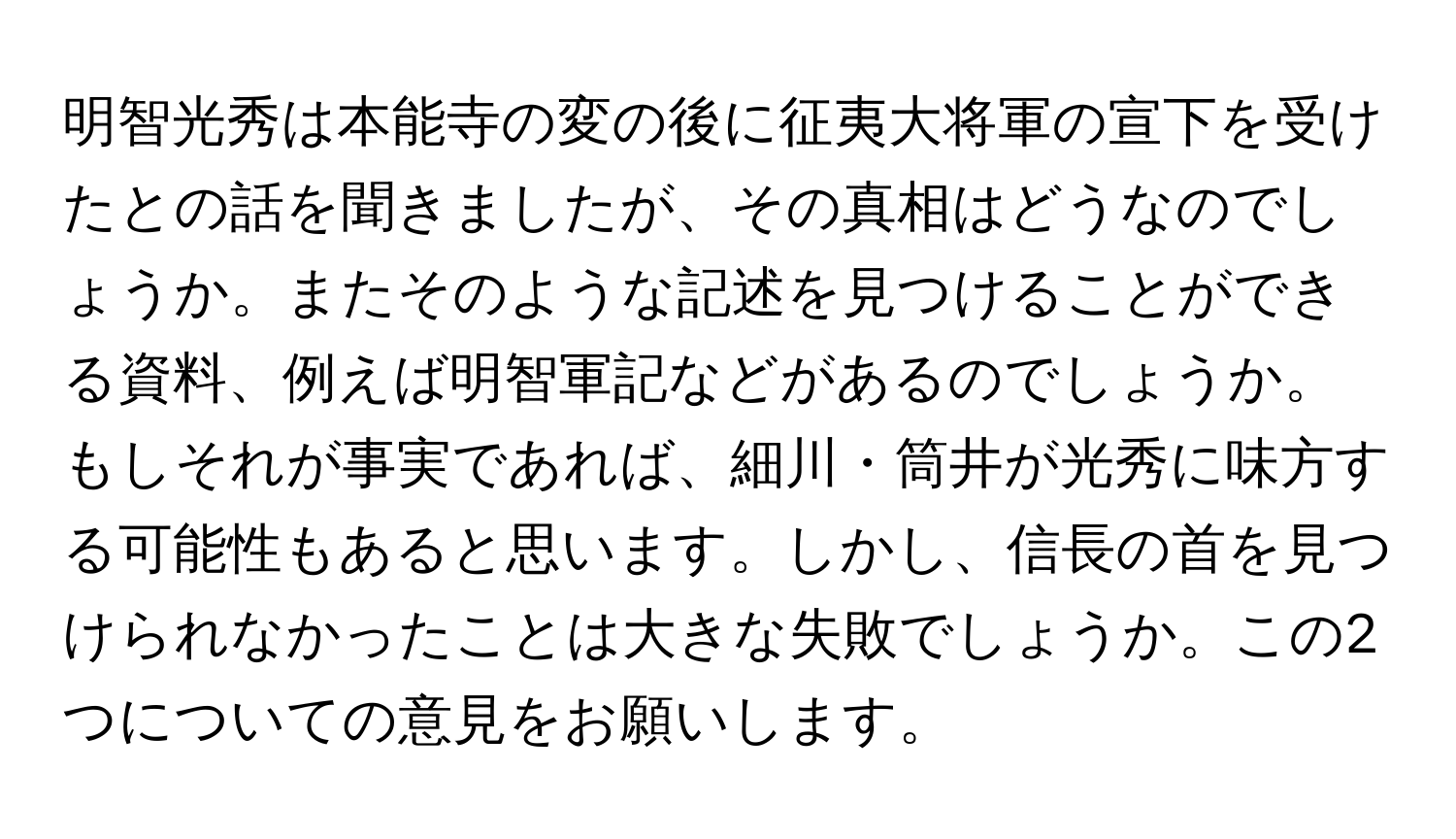 明智光秀は本能寺の変の後に征夷大将軍の宣下を受けたとの話を聞きましたが、その真相はどうなのでしょうか。またそのような記述を見つけることができる資料、例えば明智軍記などがあるのでしょうか。もしそれが事実であれば、細川・筒井が光秀に味方する可能性もあると思います。しかし、信長の首を見つけられなかったことは大きな失敗でしょうか。この2つについての意見をお願いします。