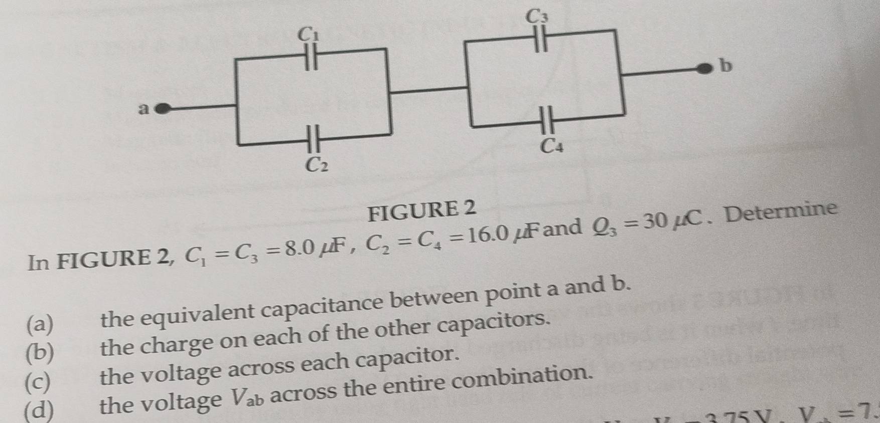 FIGURE 2
In FIGURE 2, C_1=C_3=8.0mu F,C_2=C_4=16.0mu F and Q_3=30mu C. Determine
(a) the equivalent capacitance between point a and b.
(b) the charge on each of the other capacitors.
(c) the voltage across each capacitor.
(d) the voltage V_ab across the entire combination.
v=7.