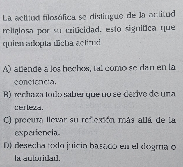 La actitud filosófica se distingue de la actitud
religiosa por su criticidad, esto significa que
quien adopta dicha actitud
A) atiende a los hechos, tal como se dan en la
conciencia.
B) rechaza todo saber que no se derive de una
certeza.
C) procura llevar su reflexión más allá de la
experiencia.
D) desecha todo juicio basado en el dogma o
la autoridad.