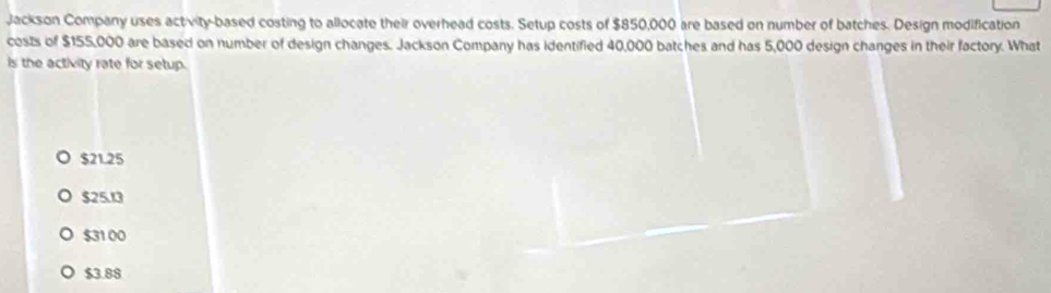 Jackson Company uses activity-based costing to allocate their overhead costs. Setup costs of $850,000 are based on number of batches. Design modification
costs of $155,000 are based on number of design changes. Jackson Company has identified 40,000 batches and has 5,000 design changes in their factory. What
is the activity rate for setup.
$21.25
$25.13
$31 00
$3.88