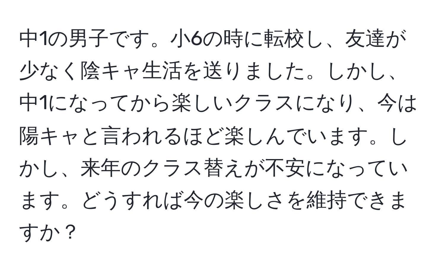 中1の男子です。小6の時に転校し、友達が少なく陰キャ生活を送りました。しかし、中1になってから楽しいクラスになり、今は陽キャと言われるほど楽しんでいます。しかし、来年のクラス替えが不安になっています。どうすれば今の楽しさを維持できますか？