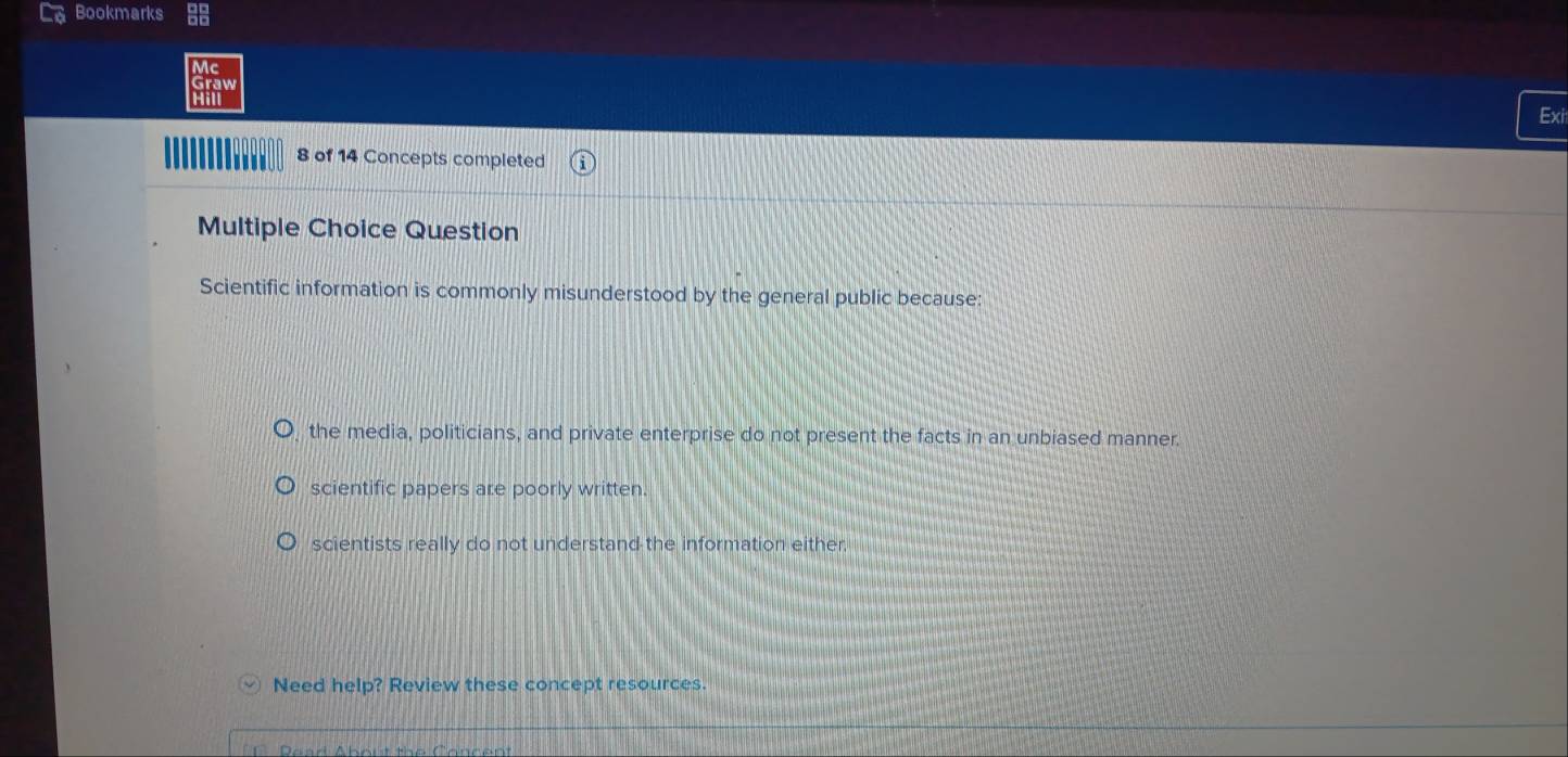 Bookmarks
Exi
8 of 14 Concepts completed
Multiple Choice Question
Scientific information is commonly misunderstood by the general public because:
the media, politicians, and private enterprise do not present the facts in an unbiased manner.
scientific papers are poorly written.
scientists really do not understand the information either.
Need help? Review these concept resources.