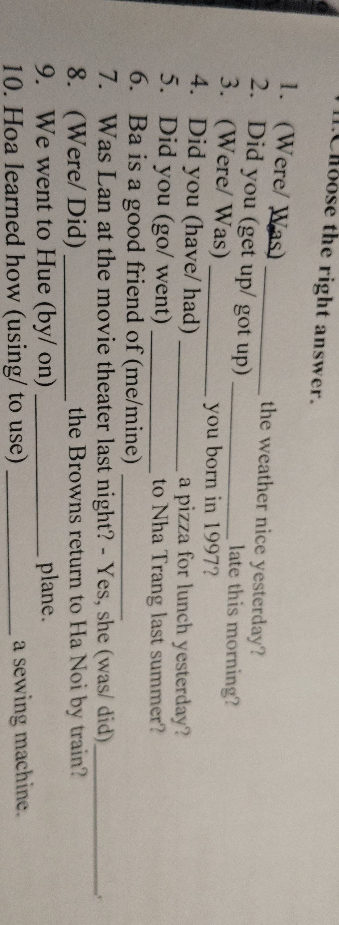 .Choose the right answer. 
1. (Were/ Was) _the weather nice yesterday? 
2. Did you (get up/ got up) late this morning? 
3. (Were/ Was)__ 
you born in 1997? 
4. Did you (have/ had)_ 
a pizza for lunch yesterday? 
5. Did you (go/ went) _to Nha Trang last summer? 
6. Ba is a good friend of (me/mine)_ 
7. Was Lan at the movie theater last night? - Yes, she (was/ did)_ 
8. (Were/ Did) _the Browns return to Ha Noi by train? 
9. We went to Hue (by/ on) _plane. 
10. Hoa learned how (using/ to use) _a sewing machine.