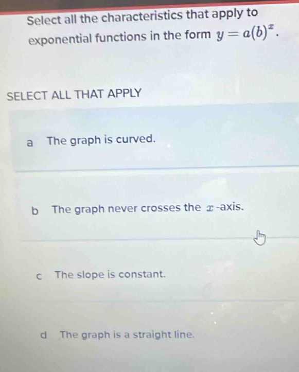 Select all the characteristics that apply to
exponential functions in the form y=a(b)^x. 
SELECT ALL THAT APPLY
a The graph is curved.
b The graph never crosses the x-axis.
c The slope is constant.
d The graph is a straight line.