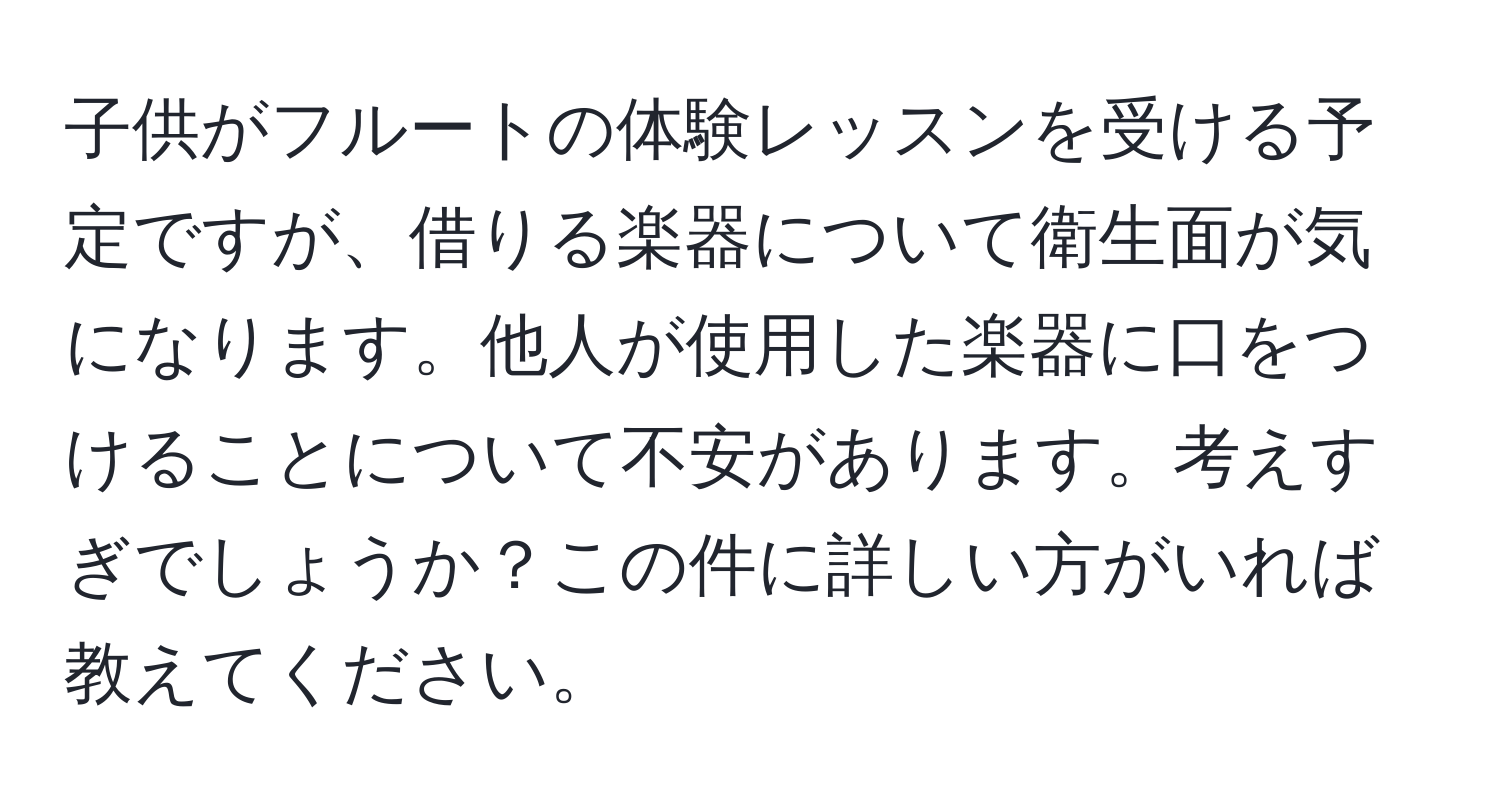 子供がフルートの体験レッスンを受ける予定ですが、借りる楽器について衛生面が気になります。他人が使用した楽器に口をつけることについて不安があります。考えすぎでしょうか？この件に詳しい方がいれば教えてください。