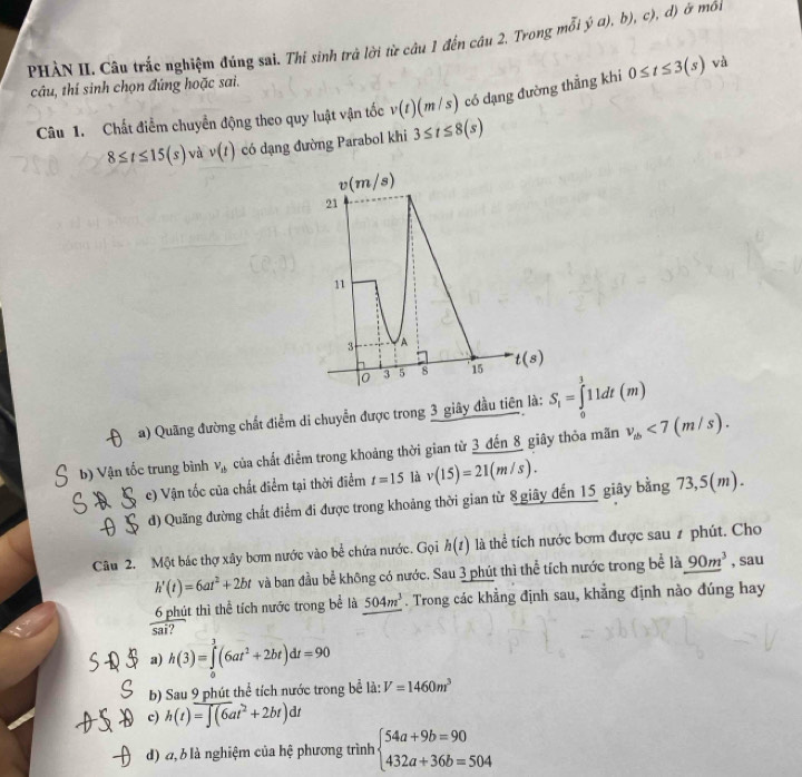 PHÀN II. Câu trắc nghiệm đúng sai. Thi sinh trả lời từ câu 1 đến câu 2. Trong mỗi V a) b),c) , d) ở mối
câu, thí sinh chọn đúng hoặc sai.
Câu 1. Chất điểm chuyển động theo quy luật vận tốc v(t)(m/s) có dạng đường thẳng khi 0≤ t≤ 3(s) và
8≤ t≤ 15(s) và v(t) có dạng đường Parabol khi 3≤ t≤ 8(s)
a) Quãng đường chất điểm di chuyển được trong 3 giây đầu tiên là: S_i=∈tlimits _0^(111dt(m)
b) Vận tốc trung bình v_1b) của chất điểm trong khoảng thời gian từ 3 đến 8 giây thỏa mãn v_1b<7(m/s).
c) Vận tốc của chất điểm tại thời điểm t=15 là v(15)=21(m/s).
d) Quãng đường chất điểm đi được trong khoảng thời gian từ 8 giây đến 15 giây bằng 73,5(m).
Câu 2. Một bác thợ xây bơm nước vào bể chứa nước. Gọi h(t) là thể tích nước bơm được sau 1 phút. Cho
h'(t)=6at^2+2bt và ban đầu bể không có nước. Sau 3 phút thì thể tích nước trong bể là 90m^3 , sau
6 phút thì thể tích nước trong bể là 504m^3. Trong các khẳng định sau, khẳng định nào đúng hay
overline sai
a) h(3)=∈tlimits _0^(3(6at^2)+2bt)dt=90
b) Sau 9 phút thể tích nước trong bể là: V=1460m^3
c) h(t)=∈t (6at^2+2bt)dt
d) đ, b là nghiệm của hệ phương trình beginarrayl 54a+9b=90 432a+36b=504endarray.