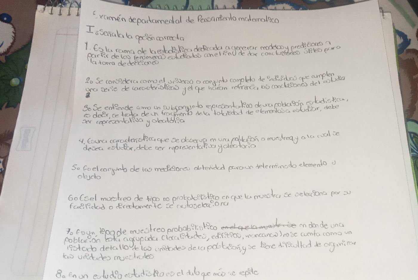 ramen departamental de Pencamento matematico 
Io senala la gotion correcta 
1. 6ata rama de bestdiskcadeicada a generar modeboy predecars 
partir delos tenimera) eduadoo conel fnO do doy conclusbreo op lo paro 
a towa dedeeconeo 
2o Se consedcracomoel sneveroo o conpnto completo de indsdas guc cumplen 
ana seric de caracter, offead yel ge haran referercs, as conclssonds deielno 
So Se entiende coro un pubsonyunto representakoo devra coblaton eoladiocn, 
tdeer cetrato deih fraymento dela totaledad deelementooa cxudear, debe 
ser repretentalevo yalectona 
4. Cocna caractensticc ae se doserve en una pobleono moestreay a lo coal ie 
desea codar, deloc ser repreventate yalectorio 
So feel conunt de ias mediceonco dotended paraun determinodo elemento o 
obscto 
Go foel muestreo de oo no probabo? lstto on ase lamectra sc oeleciona por 3
faelidad o prectomentc sc cutosclec?onc 
To coun toade mestreoprobab?stco in donde ona 
poblarion bota agrapada clocaltadeo, ediraeo0, moncanco) nobe wventa como wn 
iestoo detallo A la) inperades decapoobiong so lione direcolked de ongniraw 
lao undudes muechvuled 
8o Enon eolodioestadis RRoco d dulo ge moie repitc