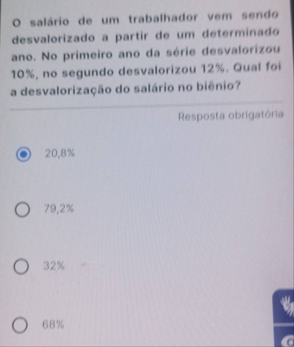 salário de um trabalhador vem sendo
desvalorizado a partir de um determinado
ano. No primeiro ano da série desvalorizou
10%, no segundo desvalorizou 12%. Qual foi
a desvalorização do salário no biênio?
Resposta obrigatória
20,8%
79,2%
32%
68%