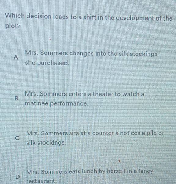 Which decision leads to a shift in the development of the
plot?
A Mrs. Sommers changes into the silk stockings
she purchased.
Mrs. Sommers enters a theater to watch a
B
matinee performance.
Mrs. Sommers sits at a counter a notices a pile of
C
silk stockings.
Mrs. Sommers eats lunch by herself in a fancy
D
restaurant.