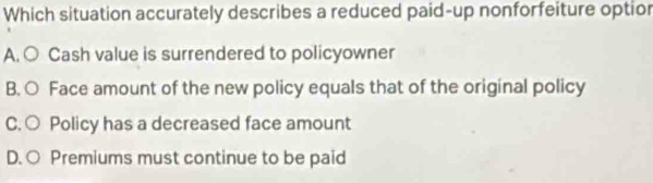 Which situation accurately describes a reduced paid-up nonforfeiture optior
A. ○ Cash value is surrendered to policyowner
B. ○ Face amount of the new policy equals that of the original policy
C.○ Policy has a decreased face amount
D. ○ Premiums must continue to be paid