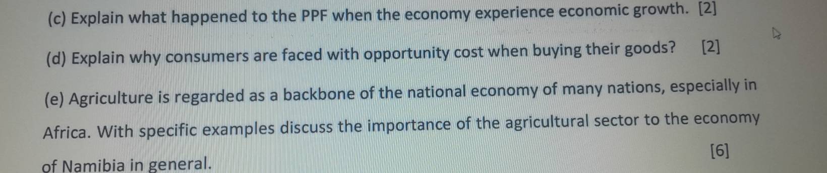 Explain what happened to the PPF when the economy experience economic growth. [2] 
(d) Explain why consumers are faced with opportunity cost when buying their goods? [2] 
(e) Agriculture is regarded as a backbone of the national economy of many nations, especially in 
Africa. With specific examples discuss the importance of the agricultural sector to the economy 
[6] 
of Namibia in general.