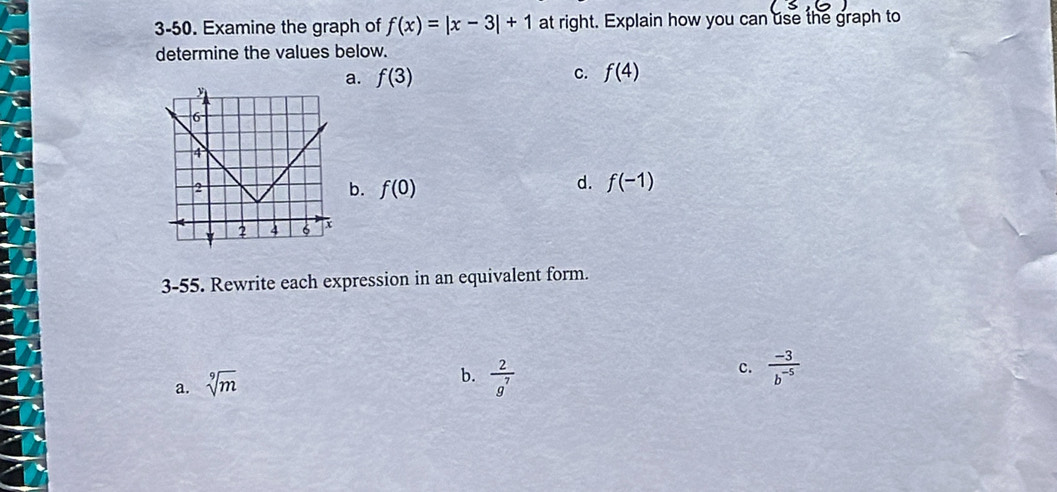 3-50. Examine the graph of f(x)=|x-3|+1 at right. Explain how you can use the graph to
determine the values below.
a. f(3) c. f(4)
d.
b. f(0) f(-1)
3-55. Rewrite each expression in an equivalent form.
a. sqrt[9](m)
b.  2/g^7 
c.  (-3)/b^(-5) 