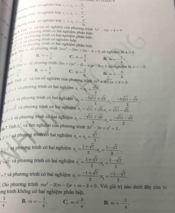 Nươg trình có nghiệm kép x_1-z_2=- b/a .
=0 Phương trình có nghiệm kép x_1=x_2=- b'/a .
5 Pường trình  có nghiệm kế x_1=x_2=- b'/2a .
C
3. Tính △^/ và tim số nghiệm của phương trình 7x^2-12x+4=0
J'=6 Và phương trình có hai nghiệm phân biệt,
7 J'=8 V nhương trình có hai nghiệm phân biệt,
0 c J'=0 và phương trình có hai nghiệm phân biệt
a J'=8 và phương trình có nghiệm kếp ,
T ừ 4. Tìm m để phương trình 2mx^2-(2m+1)x-3=0 có nghiệm là x=2.
B. m= 1/4 . C. m= 5/4 . D. m=- 1/4 .
ậm 5. Tim m. n=- 5/4 , c phương trình (3m+1)x^2-(5-m)x-9=0 có nghiệm là x=-3.
B. m= 3/8 . C. m= 5/8 . D. m=- 5/8 .
a π = (-3)/8 . △ ' và tiìm số nghiệm của phương trình 2x^2+2sqrt(11)x+3=0
is 6. Tỉnh
a J=5 và phương trình có hai nghiệm x_1=x_2= sqrt(11)/2 .
J'=5 và phương trình có hai nghiệm x_2= (-2sqrt(11)+sqrt(5))/2 ;x_2= (-2sqrt(11)-sqrt(5))/2 .
C J'=sqrt(5) và phương trình có hai nghiệm x_1=sqrt(11)+sqrt(5);x_2=sqrt(11)-sqrt(5).
J'=5 và phương trình có hai nghiệm x_1= (-sqrt(11)+sqrt(5))/2 ;x_2= (-sqrt(11)-sqrt(5))/2 .
cim 7. Tính △ ' và tìm nghiệm của phương trình 3x^2-2x=x^2+3.
△ '=7 và phương trình có hai nghiệm x_1=x_2= sqrt(7)/2 .
△ '=7 và phương trình có hai nghiệm x_1= (1+sqrt(7))/2 ;x_2= (1-sqrt(7))/2 .
J'=sqrt(7) và phương trình có hai nghiệm x_1= (1+sqrt(7))/2 ;x_2= (1-sqrt(7))/2 .
=7 và phương trình có hai nghiệm x_1= (-1+sqrt(7))/2 ;x_2= (-1-sqrt(7))/2 .
Cho phương trình mx^2-2(m-1)x+m-3=0 Với giá trị nào dưới đây của m
tong trình không có hai nghiệm phân biệt,
- 5/4 . B. m=- 1/4 . C. m= 5/4 . D. m=- 1/4 .