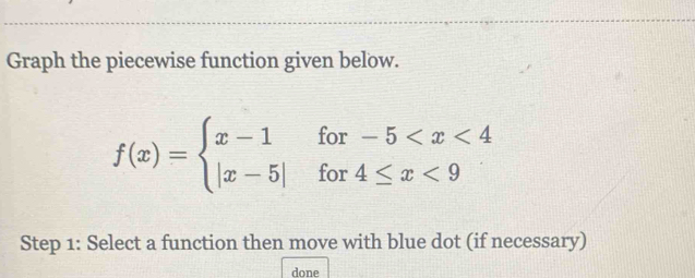 Graph the piecewise function given below.
f(x)=beginarrayl x-1for-5 <9endarray.
Step 1: Select a function then move with blue dot (if necessary) 
done