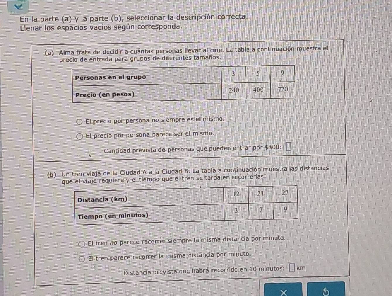 En la parte (a) y la parte (b), seleccionar la descripción correcta.
Llenar los espacios vacíos según corresponda.
(a)Alma trata de decidir a cuántas personas llevar al cine. La tabla a continuación muestra el
precio de entrada para grupos de diferentes tamaños.
El precio por persona no siempre es el mismo.
El precio por persona parece ser el mismo.
Cantidad prevista de personas que pueden entrar por $800:
(b) Un tren viaja de la Ciudad A a la Ciudad B. La tabla a continuación muestra las distancias
je requiere y el tiempo que el tren se tarda en recorrerlas.
El tren no parece recorrèr siempre la misma distancia por minuto.
El tren parece recorrer la misma distancia por minuto.
Distancia prevista que habrá recorrido en 10 minutos: km