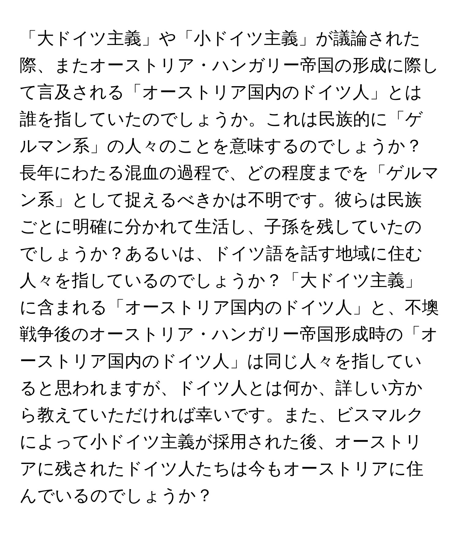 「大ドイツ主義」や「小ドイツ主義」が議論された際、またオーストリア・ハンガリー帝国の形成に際して言及される「オーストリア国内のドイツ人」とは誰を指していたのでしょうか。これは民族的に「ゲルマン系」の人々のことを意味するのでしょうか？長年にわたる混血の過程で、どの程度までを「ゲルマン系」として捉えるべきかは不明です。彼らは民族ごとに明確に分かれて生活し、子孫を残していたのでしょうか？あるいは、ドイツ語を話す地域に住む人々を指しているのでしょうか？「大ドイツ主義」に含まれる「オーストリア国内のドイツ人」と、不墺戦争後のオーストリア・ハンガリー帝国形成時の「オーストリア国内のドイツ人」は同じ人々を指していると思われますが、ドイツ人とは何か、詳しい方から教えていただければ幸いです。また、ビスマルクによって小ドイツ主義が採用された後、オーストリアに残されたドイツ人たちは今もオーストリアに住んでいるのでしょうか？