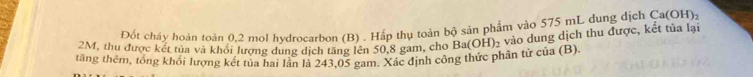 Đốt cháy hoàn toàn 0,2 mol hydrocarbon (B) . Hấp thụ toàn bộ sản phẩm vào 575 mL dung dịch Ca(OH) 2
tăng thêm, tổng khối lượng két tủa hai lần là 243,05 gam. Xác định công thức phân tử của (B). H) 2 vào dung dịch thu được, kết tủa lại
2M, thu được kết tua và khổi lượng dung dịch tăng lên 50,8 gam, cho B a(C