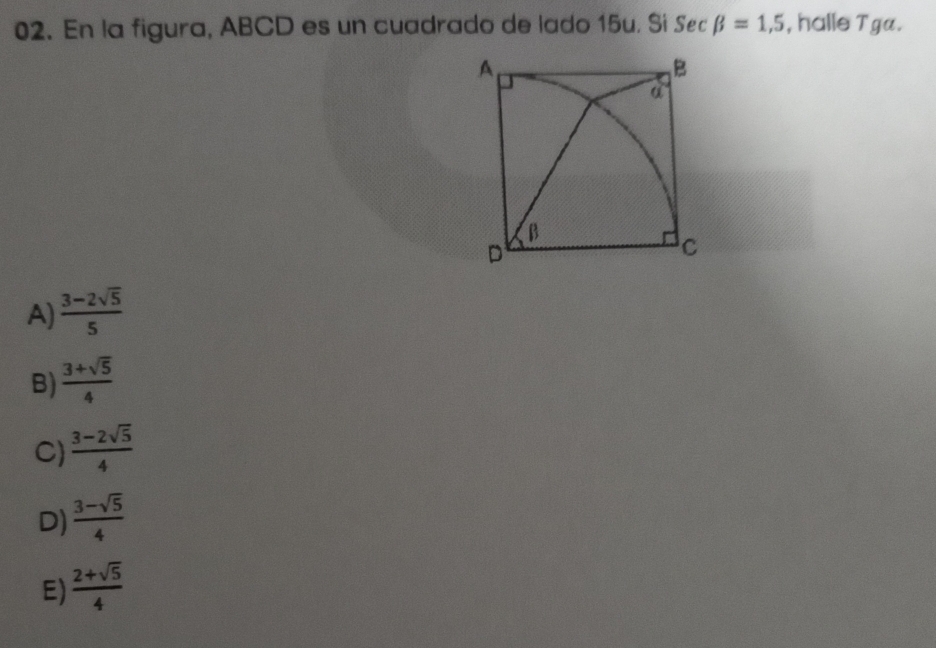 En la figura, ABCD es un cuadrado de lado 15u. Sí Sec beta =1,5 , halle Tga.
A)  (3-2sqrt(5))/5 
B)  (3+sqrt(5))/4 
C)  (3-2sqrt(5))/4 
D)  (3-sqrt(5))/4 
E)  (2+sqrt(5))/4 