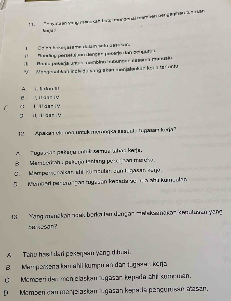 Penyataan yang manakah betul mengenai memberi pengagihan tugasan
kerja?
Boleh bekerjasama dalam satu pasukan.
II Runding persetujuan dengan pekerja dan pengurus.
III Bantu pekerja untuk membina hubungan sesama manusia.
IV Mengesahkan individu yang akan menjalankan kerja tertentu.
A. I, II dan III
B. I, II dan IV
C. I, III dan IV
D. II, III dan IV
12. Apakah elemen untuk merangka sesuatu tugasan kerja?
A. Tugaskan pekerja untuk semua tahap kerja.
B. Memberitahu pekerja tentang pekerjaan mereka.
C. Memperkenalkan ahli kumpulan dan tugasan kerja.
D. Memberi penerangan tugasan kepada semua ahli kumpulan.
13. Yang manakah tidak berkaitan dengan melaksanakan keputusan yang
berkesan?
A. Tahu hasil dari pekerjaan yang dibuat.
B. Memperkenalkan ahli kumpulan dan tugasan kerja
C. Memberi dan menjelaskan tugasan kepada ahli kumpulan.
D. Memberi dan menjelaskan tugasan kepada pengurusan atasan.